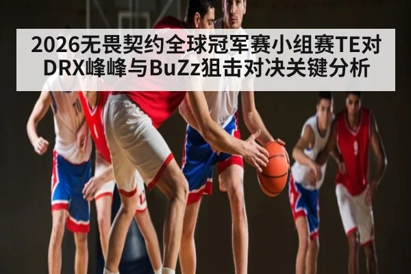 2026无畏契约全球冠军赛小组赛TE对DRX峰峰与BuZz狙击对决关键分析