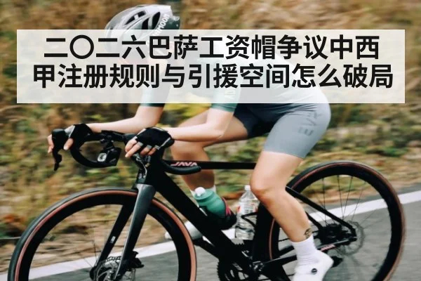 二〇二六巴萨工资帽争议中西甲注册规则与引援空间怎么破局