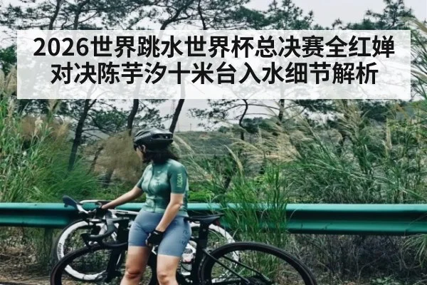2026世界跳水世界杯总决赛全红婵对决陈芋汐十米台入水细节解析 - esports